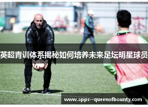 英超青训体系揭秘如何培养未来足坛明星球员