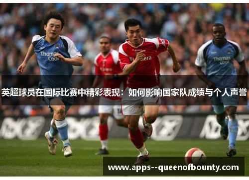 英超球员在国际比赛中精彩表现：如何影响国家队成绩与个人声誉