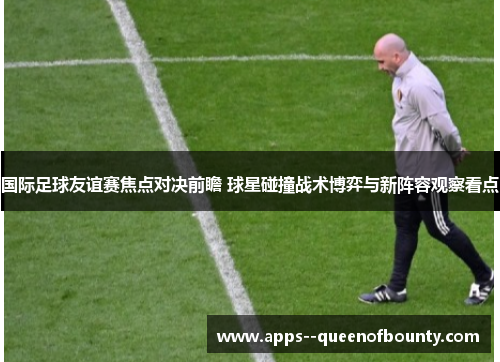 国际足球友谊赛焦点对决前瞻 球星碰撞战术博弈与新阵容观察看点