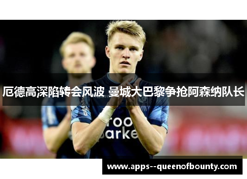 厄德高深陷转会风波 曼城大巴黎争抢阿森纳队长