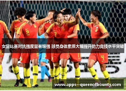 女足比赛对抗强度显著增强 球员身体素质大幅提升助力竞技水平突破
