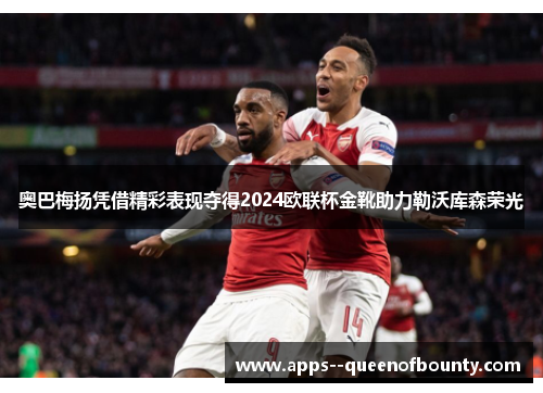 奥巴梅扬凭借精彩表现夺得2024欧联杯金靴助力勒沃库森荣光