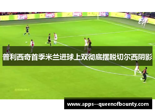 普利西奇首季米兰进球上双彻底摆脱切尔西阴影